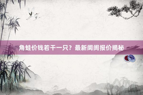 角蛙价钱若干一只？最新阛阓报价揭秘
