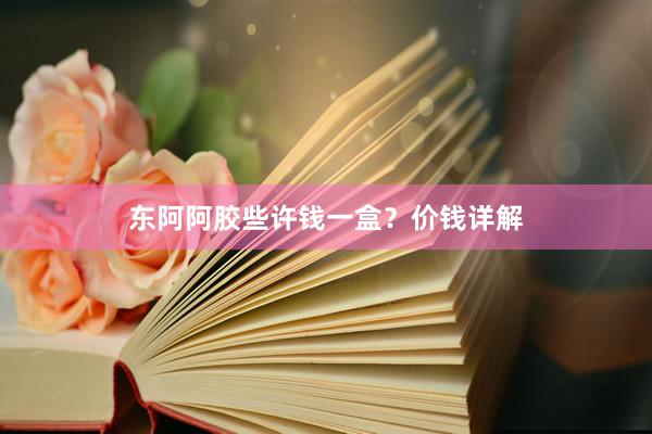 东阿阿胶些许钱一盒？价钱详解