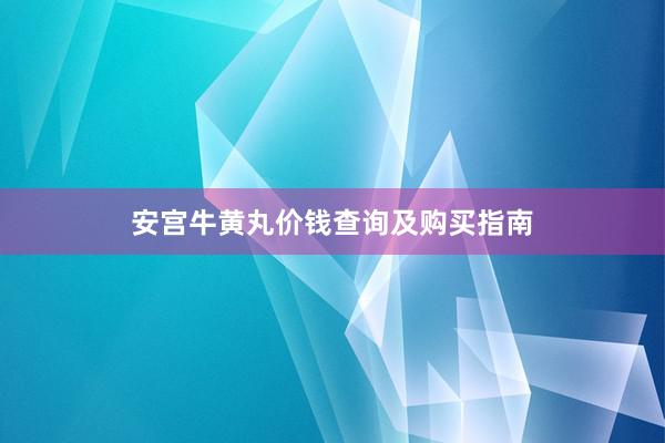 安宫牛黄丸价钱查询及购买指南