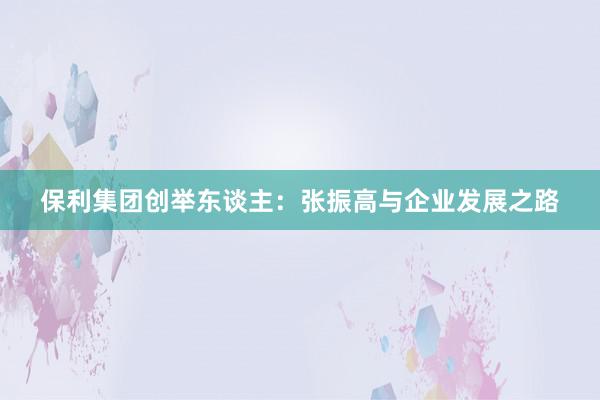 保利集团创举东谈主:张振高与企业发展之路