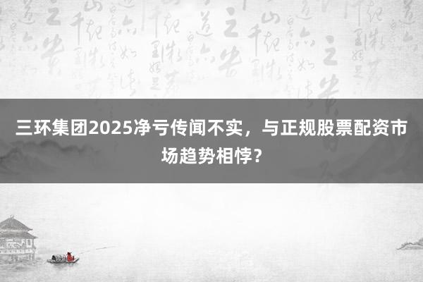 三环集团2025净亏传闻不实，与正规股票配资市场趋势相悖？