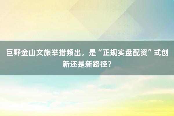 巨野金山文旅举措频出,是“正规实盘配资”式创新还是新路径?