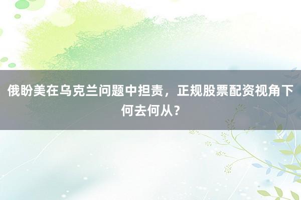 俄盼美在乌克兰问题中担责,正规股票配资视角下何去何从?