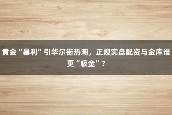 黄金“暴利”引华尔街热潮，正规实盘配资与金库谁更“吸金”？
