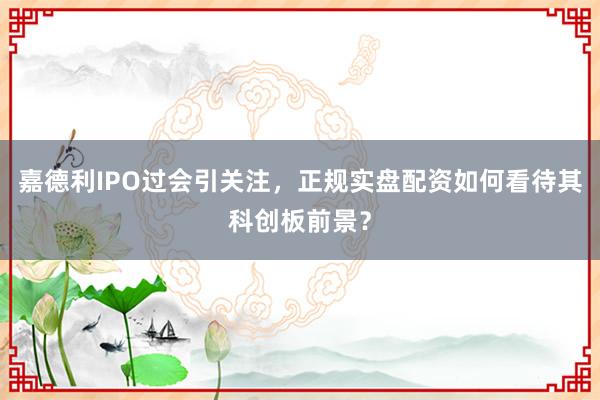 嘉德利IPO过会引关注，正规实盘配资如何看待其科创板前景？