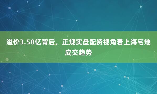 溢价3.58亿背后，正规实盘配资视角看上海宅地成交趋势