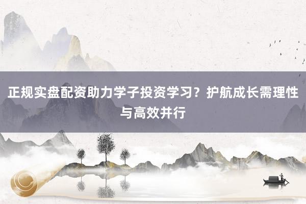正规实盘配资助力学子投资学习？护航成长需理性与高效并行