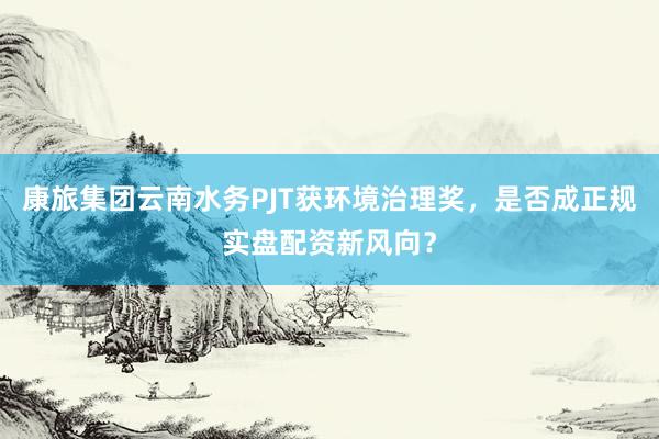 康旅集团云南水务PJT获环境治理奖，是否成正规实盘配资新风向？