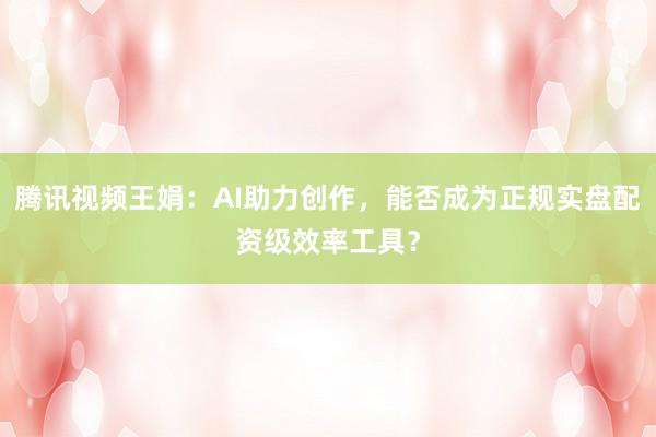 腾讯视频王娟：AI助力创作，能否成为正规实盘配资级效率工具？