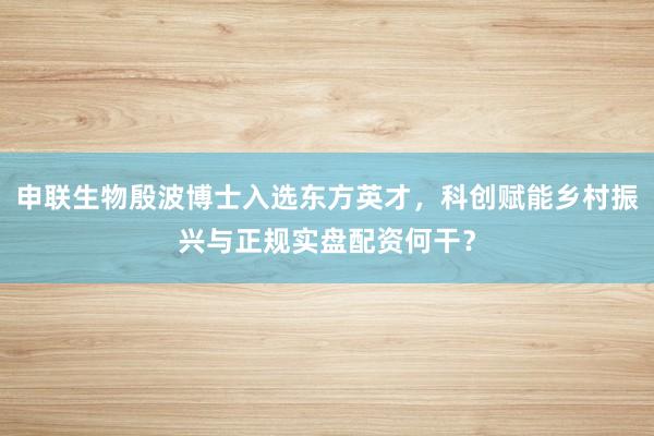 申联生物殷波博士入选东方英才,科创赋能乡村振兴与正规实盘配资何干?