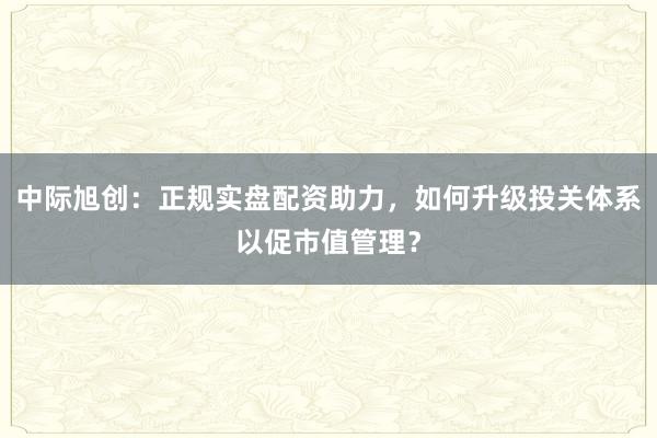 中际旭创：正规实盘配资助力，如何升级投关体系以促市值管理？