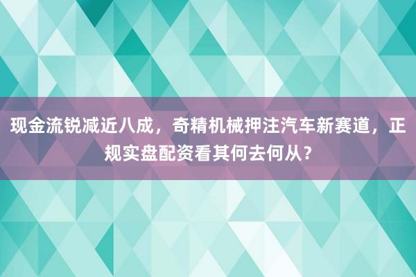 现金流锐减近八成，奇精机械押注汽车新赛道，正规实盘配资看其何去何从？
