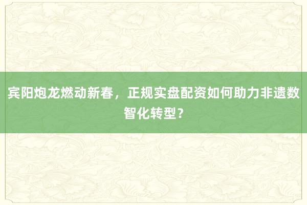 宾阳炮龙燃动新春，正规实盘配资如何助力非遗数智化转型？