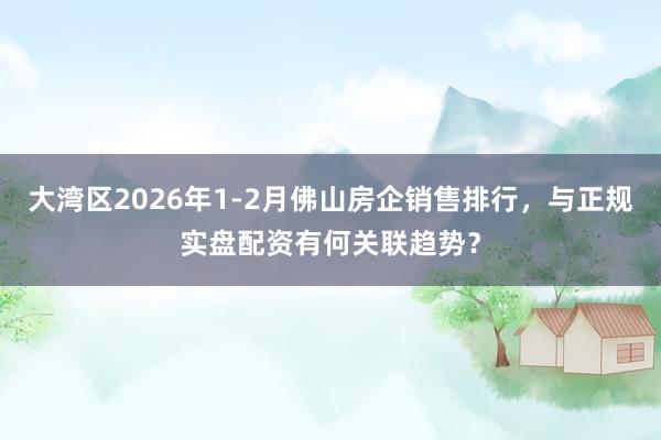 大湾区2026年1-2月佛山房企销售排行，与正规实盘配资有何关联趋势？