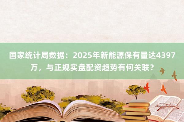 国家统计局数据：2025年新能源保有量达4397万，与正规实盘配资趋势有何关联？