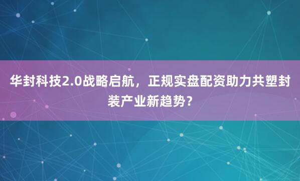 华封科技2.0战略启航，正规实盘配资助力共塑封装产业新趋势？