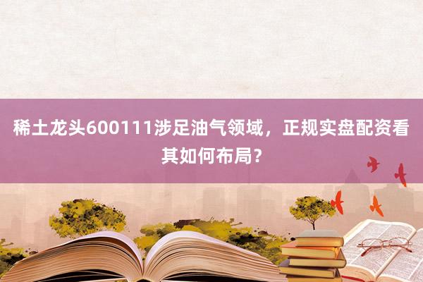 稀土龙头600111涉足油气领域，正规实盘配资看其如何布局？