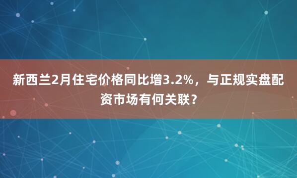 新西兰2月住宅价格同比增3.2%，与正规实盘配资市场有何关联？