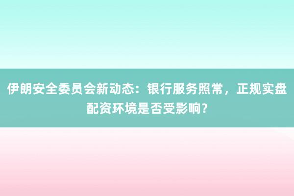 伊朗安全委员会新动态：银行服务照常，正规实盘配资环境是否受影响？