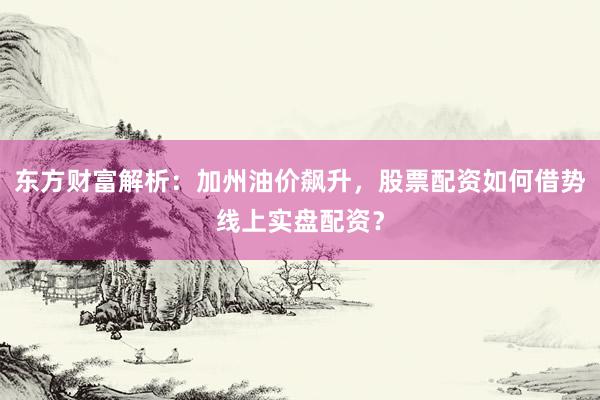 东方财富解析：加州油价飙升，股票配资如何借势线上实盘配资？