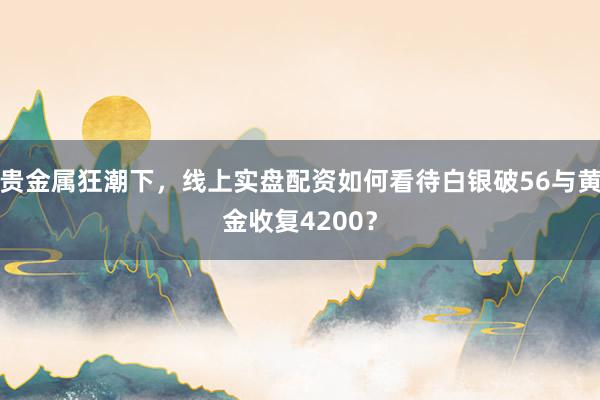 贵金属狂潮下，线上实盘配资如何看待白银破56与黄金收复4200？
