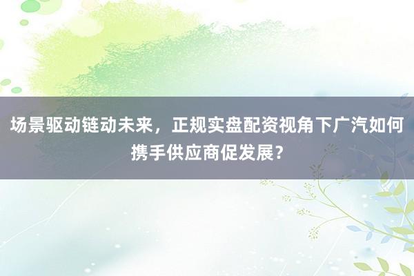 场景驱动链动未来，正规实盘配资视角下广汽如何携手供应商促发展？