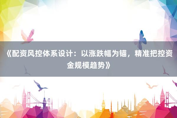 《配资风控体系设计：以涨跌幅为锚，精准把控资金规模趋势》