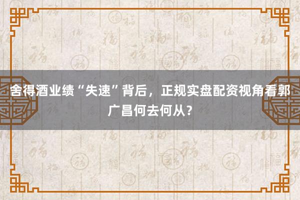 舍得酒业绩“失速”背后，正规实盘配资视角看郭广昌何去何从？