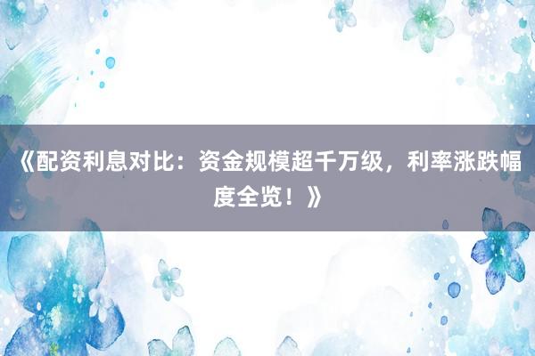 《配资利息对比：资金规模超千万级，利率涨跌幅度全览！》