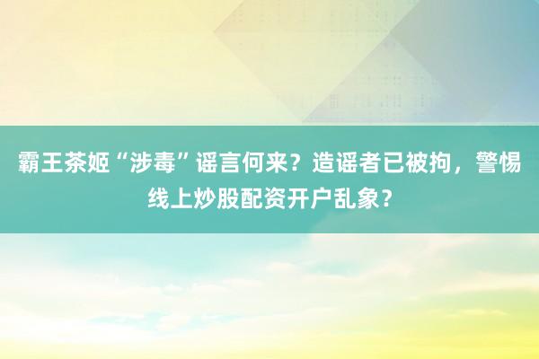 霸王茶姬“涉毒”谣言何来？造谣者已被拘，警惕线上炒股配资开户乱象？