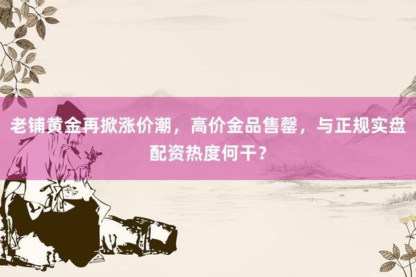 老铺黄金再掀涨价潮，高价金品售罄，与正规实盘配资热度何干？