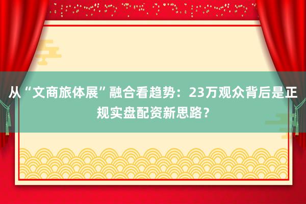 从“文商旅体展”融合看趋势：23万观众背后是正规实盘配资新思路？