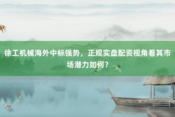 徐工机械海外中标强势，正规实盘配资视角看其市场潜力如何？