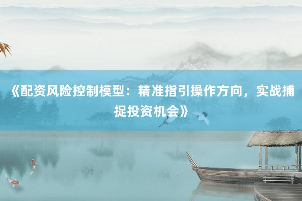 《配资风险控制模型：精准指引操作方向，实战捕捉投资机会》