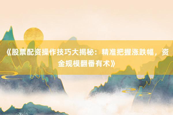 《股票配资操作技巧大揭秘：精准把握涨跌幅，资金规模翻番有术》