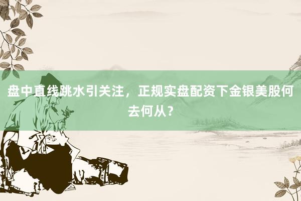 盘中直线跳水引关注，正规实盘配资下金银美股何去何从？