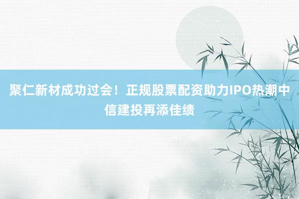 聚仁新材成功过会！正规股票配资助力IPO热潮中信建投再添佳绩