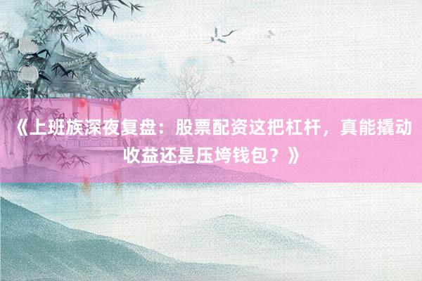 《上班族深夜复盘：股票配资这把杠杆，真能撬动收益还是压垮钱包？》