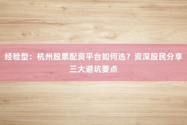 经验型：杭州股票配资平台如何选？资深股民分享三大避坑要点