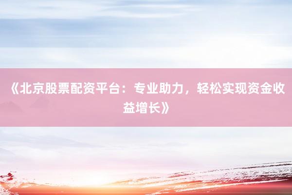 《北京股票配资平台：专业助力，轻松实现资金收益增长》