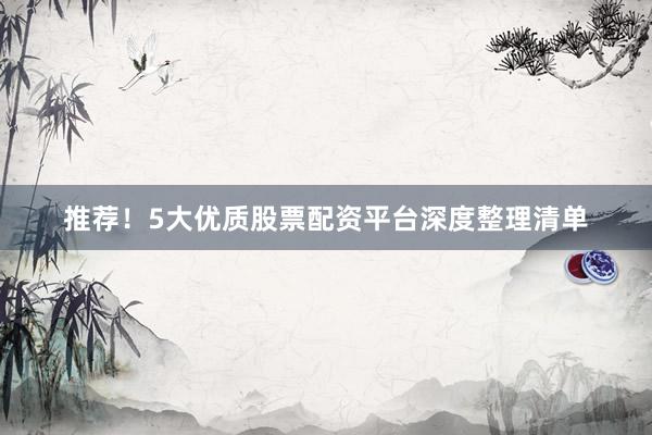 推荐！5大优质股票配资平台深度整理清单