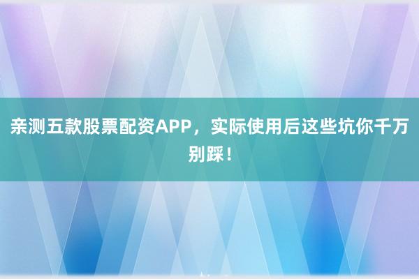 亲测五款股票配资APP，实际使用后这些坑你千万别踩！