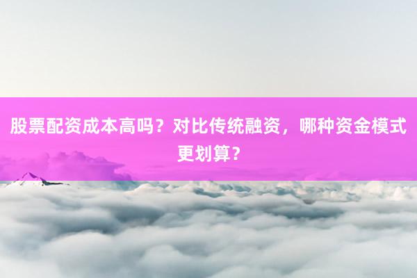 股票配资成本高吗?对比传统融资,哪种资金模式更划算?