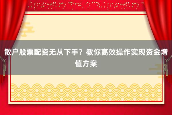 散户股票配资无从下手？教你高效操作实现资金增值方案