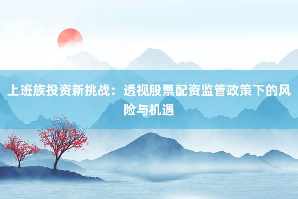 上班族投资新挑战：透视股票配资监管政策下的风险与机遇