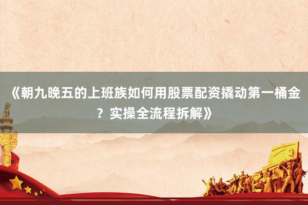 《朝九晚五的上班族如何用股票配资撬动第一桶金？实操全流程拆解》