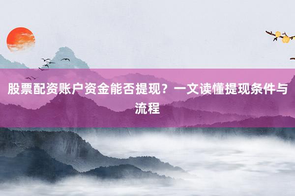 股票配资账户资金能否提现？一文读懂提现条件与流程