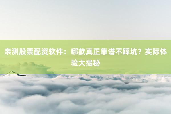 亲测股票配资软件：哪款真正靠谱不踩坑？实际体验大揭秘