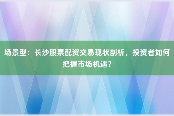 场景型：长沙股票配资交易现状剖析，投资者如何把握市场机遇？