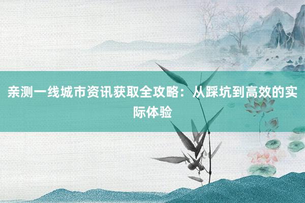 亲测一线城市资讯获取全攻略：从踩坑到高效的实际体验